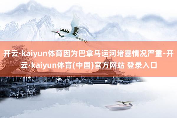 开云·kaiyun体育因为巴拿马运河堵塞情况严重-开云·kaiyun体育(中国)官方网站 登录入口