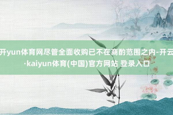 开yun体育网尽管全面收购已不在商酌范围之内-开云·kaiyun体育(中国)官方网站 登录入口