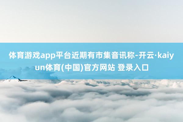 体育游戏app平台 近期有市集音讯称-开云·kaiyun体育(中国)官方网站 登录入口