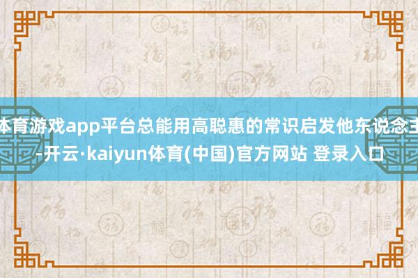 体育游戏app平台总能用高聪惠的常识启发他东说念主-开云·kaiyun体育(中国)官方网站 登录入口