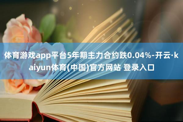 体育游戏app平台5年期主力合约跌0.04%-开云·kaiyun体育(中国)官方网站 登录入口