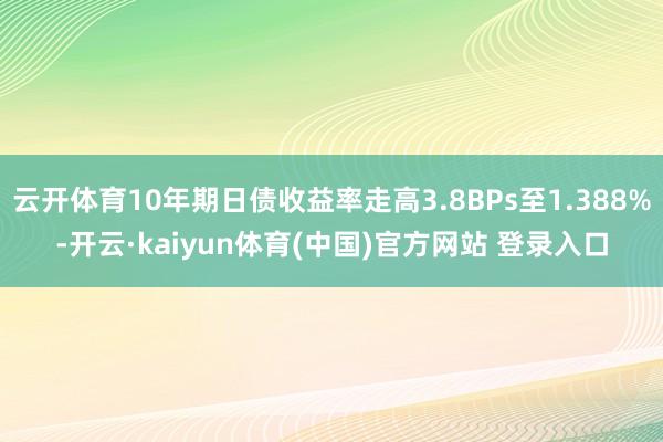 云开体育10年期日债收益率走高3.8BPs至1.388%-开云·kaiyun体育(中国)官方网站 登录入口