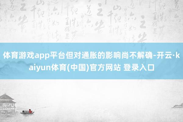 体育游戏app平台但对通胀的影响尚不解确-开云·kaiyun体育(中国)官方网站 登录入口