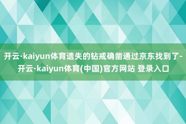 开云·kaiyun体育遗失的钻戒确凿通过京东找到了-开云·kaiyun体育(中国)官方网站 登录入口