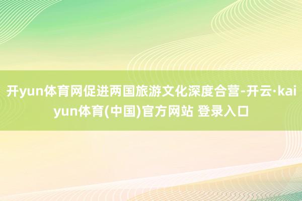 开yun体育网促进两国旅游文化深度合营-开云·kaiyun体育(中国)官方网站 登录入口
