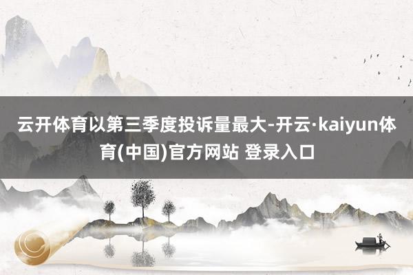 云开体育以第三季度投诉量最大-开云·kaiyun体育(中国)官方网站 登录入口