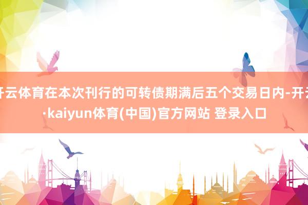开云体育在本次刊行的可转债期满后五个交易日内-开云·kaiyun体育(中国)官方网站 登录入口