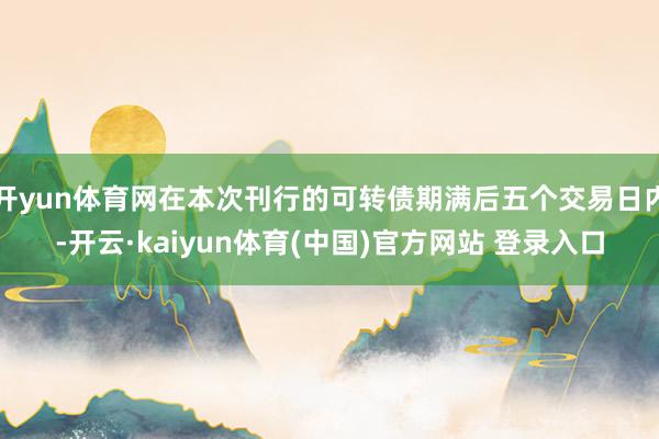 开yun体育网在本次刊行的可转债期满后五个交易日内-开云·kaiyun体育(中国)官方网站 登录入口