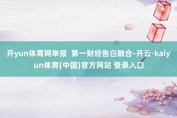 开yun体育网举报  第一财经告白融合-开云·kaiyun体育(中国)官方网站 登录入口