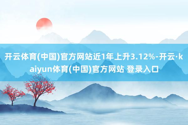 开云体育(中国)官方网站近1年上升3.12%-开云·kaiyun体育(中国)官方网站 登录入口