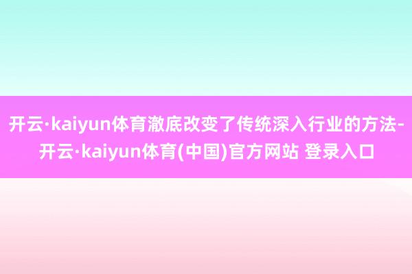 开云·kaiyun体育澈底改变了传统深入行业的方法-开云·kaiyun体育(中国)官方网站 登录入口