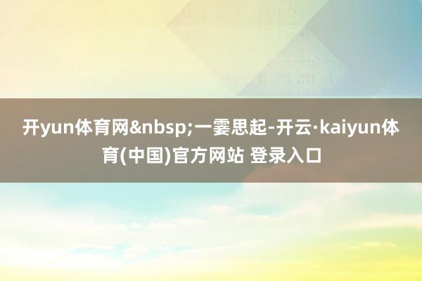 开yun体育网&nbsp;一霎思起-开云·kaiyun体育(中国)官方网站 登录入口
