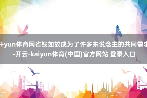 开yun体育网省钱如故成为了许多东说念主的共同需求-开云·kaiyun体育(中国)官方网站 登录入口
