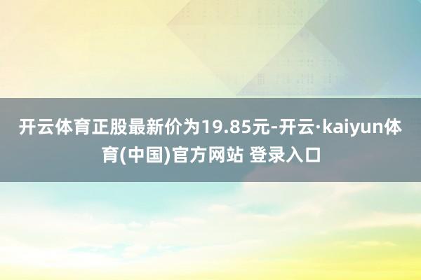 开云体育正股最新价为19.85元-开云·kaiyun体育(中国)官方网站 登录入口