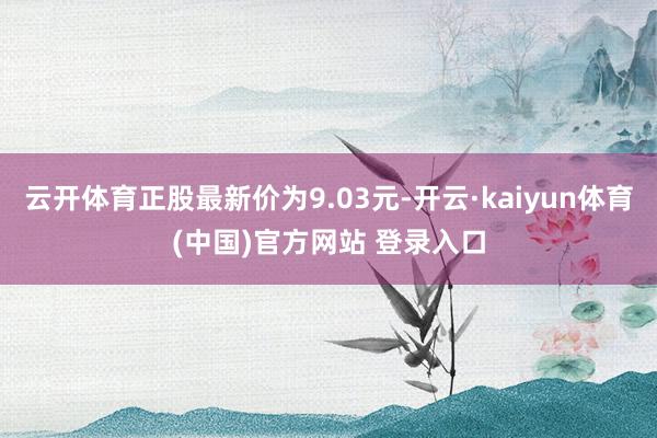 云开体育正股最新价为9.03元-开云·kaiyun体育(中国)官方网站 登录入口