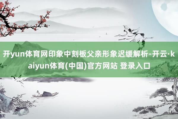 开yun体育网印象中刻板父亲形象迟缓解析-开云·kaiyun体育(中国)官方网站 登录入口
