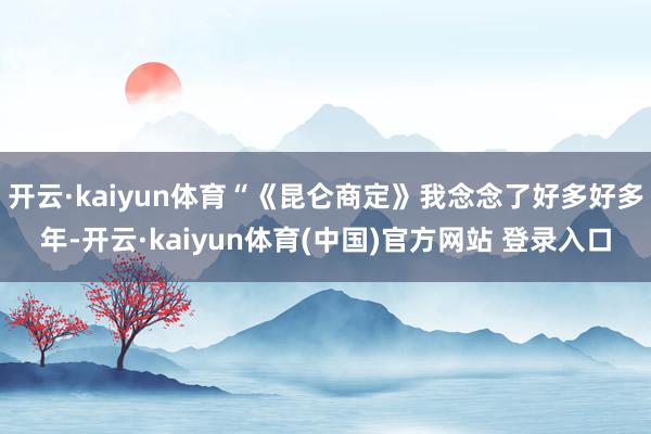 开云·kaiyun体育“《昆仑商定》我念念了好多好多年-开云·kaiyun体育(中国)官方网站 登录入口
