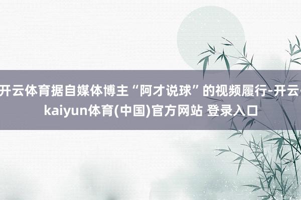 开云体育据自媒体博主“阿才说球”的视频履行-开云·kaiyun体育(中国)官方网站 登录入口