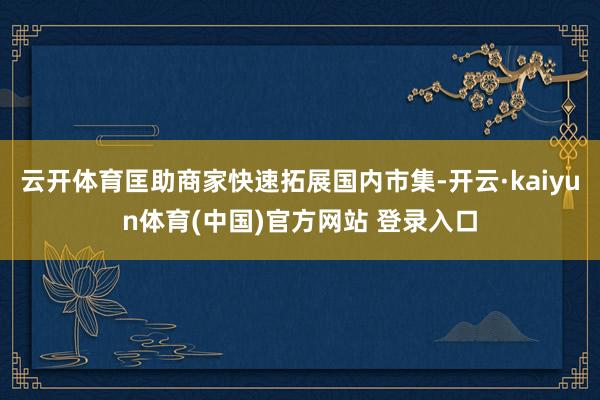 云开体育匡助商家快速拓展国内市集-开云·kaiyun体育(中国)官方网站 登录入口
