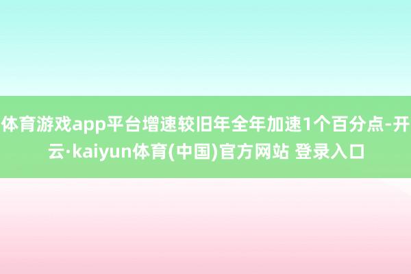 体育游戏app平台增速较旧年全年加速1个百分点-开云·kaiyun体育(中国)官方网站 登录入口
