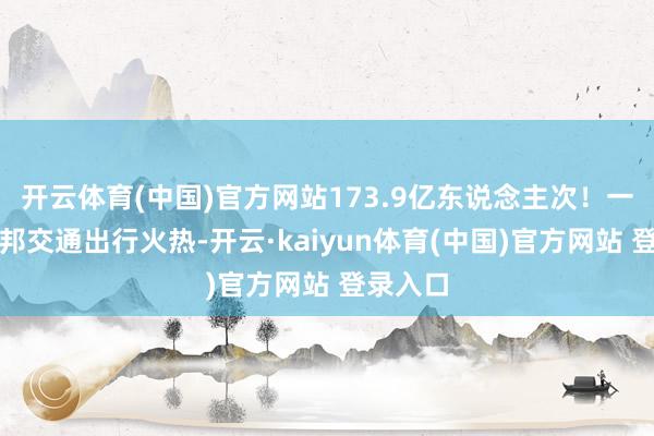 开云体育(中国)官方网站173.9亿东说念主次！一季度我邦交通出行火热-开云·kaiyun体育(中国)官方网站 登录入口