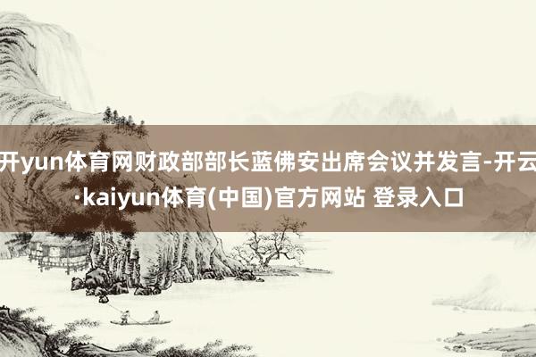 开yun体育网财政部部长蓝佛安出席会议并发言-开云·kaiyun体育(中国)官方网站 登录入口