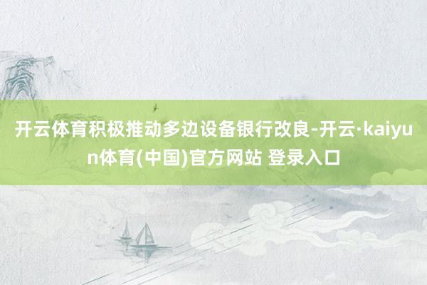 开云体育积极推动多边设备银行改良-开云·kaiyun体育(中国)官方网站 登录入口
