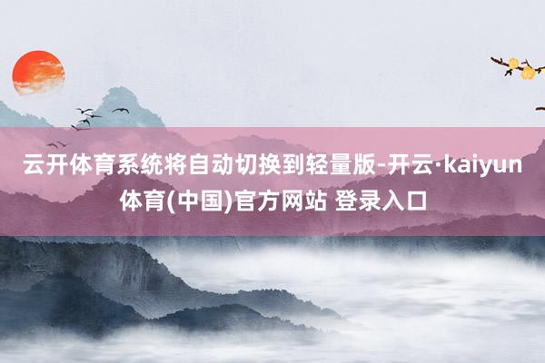 云开体育系统将自动切换到轻量版-开云·kaiyun体育(中国)官方网站 登录入口