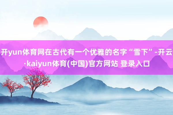 开yun体育网在古代有一个优雅的名字“雪下”-开云·kaiyun体育(中国)官方网站 登录入口