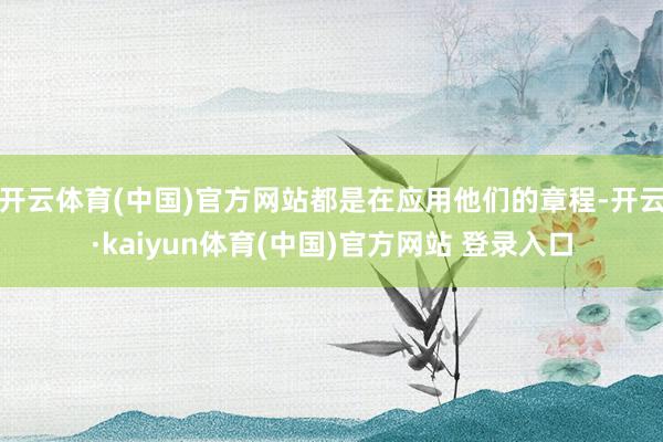 开云体育(中国)官方网站都是在应用他们的章程-开云·kaiyun体育(中国)官方网站 登录入口