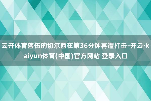 云开体育落伍的切尔西在第36分钟再遭打击-开云·kaiyun体育(中国)官方网站 登录入口