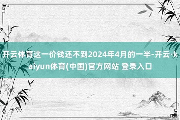 开云体育这一价钱还不到2024年4月的一半-开云·kaiyun体育(中国)官方网站 登录入口