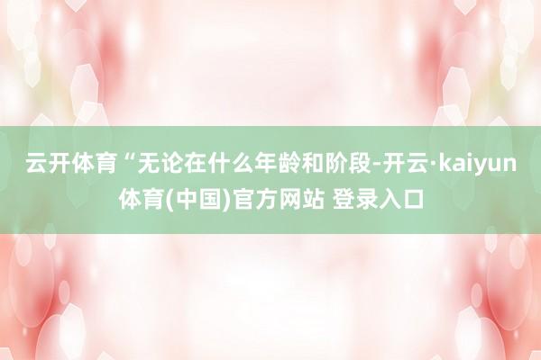 云开体育　　“无论在什么年龄和阶段-开云·kaiyun体育(中国)官方网站 登录入口