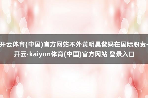 开云体育(中国)官方网站不外黄明昊爸妈在国际职责-开云·kaiyun体育(中国)官方网站 登录入口