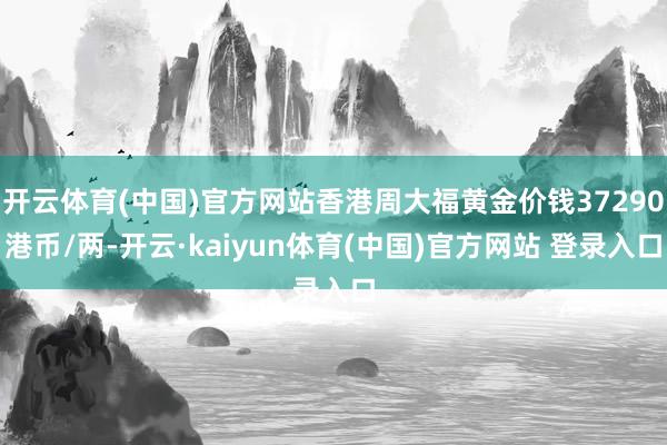 开云体育(中国)官方网站香港周大福黄金价钱37290港币/两-开云·kaiyun体育(中国)官方网站 登录入口