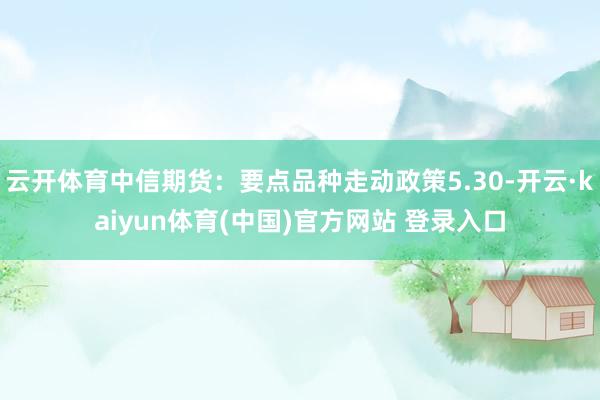 云开体育中信期货：要点品种走动政策5.30-开云·kaiyun体育(中国)官方网站 登录入口