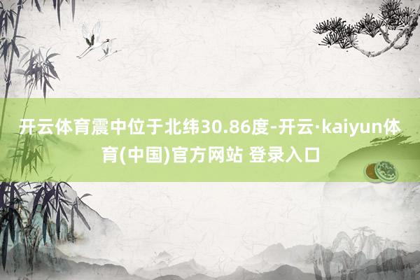 开云体育震中位于北纬30.86度-开云·kaiyun体育(中国)官方网站 登录入口