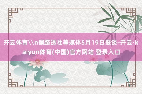 开云体育\n据路透社等媒体5月19日报谈-开云·kaiyun体育(中国)官方网站 登录入口