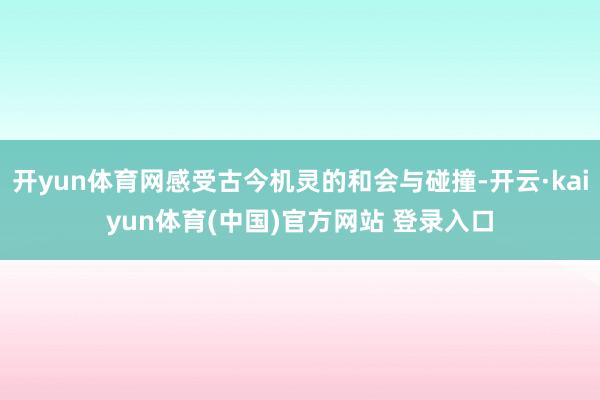 开yun体育网感受古今机灵的和会与碰撞-开云·kaiyun体育(中国)官方网站 登录入口