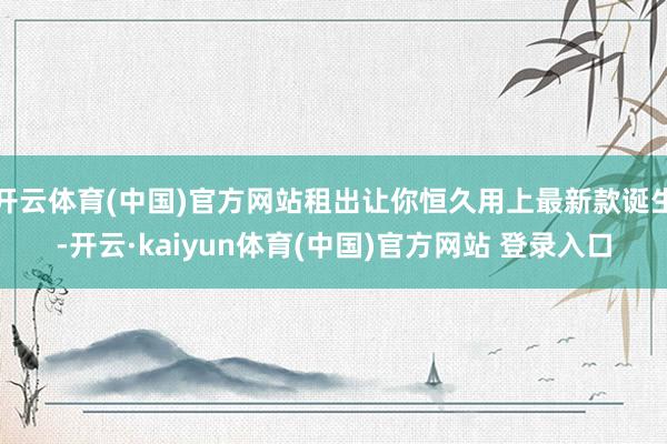 开云体育(中国)官方网站租出让你恒久用上最新款诞生-开云·kaiyun体育(中国)官方网站 登录入口