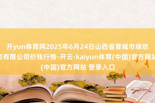 开yun体育网2025年6月24日山西省晋城市绿欣农产物买卖有限公司价钱行情-开云·kaiyun体育(中国)官方网站 登录入口