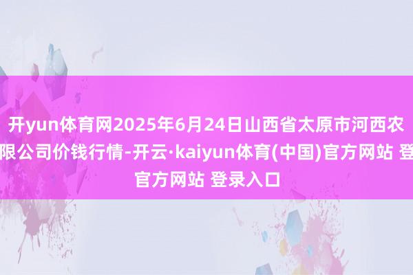 开yun体育网2025年6月24日山西省太原市河西农居品有限公司价钱行情-开云·kaiyun体育(中国)官方网站 登录入口