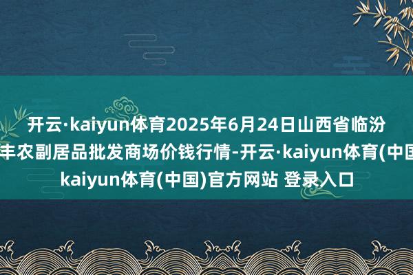开云·kaiyun体育2025年6月24日山西省临汾市尧王人区奶牛场尧丰农副居品批发商场价钱行情-开云·kaiyun体育(中国)官方网站 登录入口