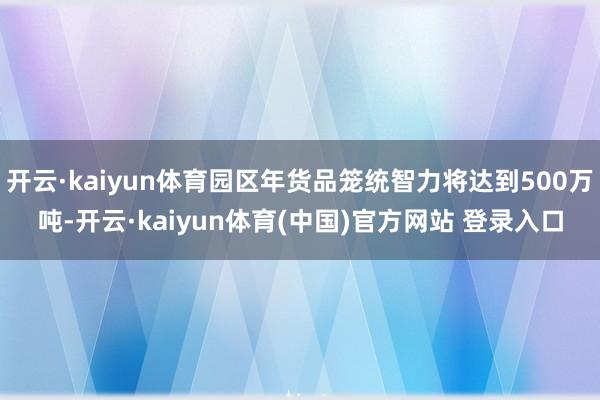 开云·kaiyun体育园区年货品笼统智力将达到500万吨-开云·kaiyun体育(中国)官方网站 登录入口