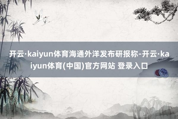 开云·kaiyun体育　　海通外洋发布研报称-开云·kaiyun体育(中国)官方网站 登录入口