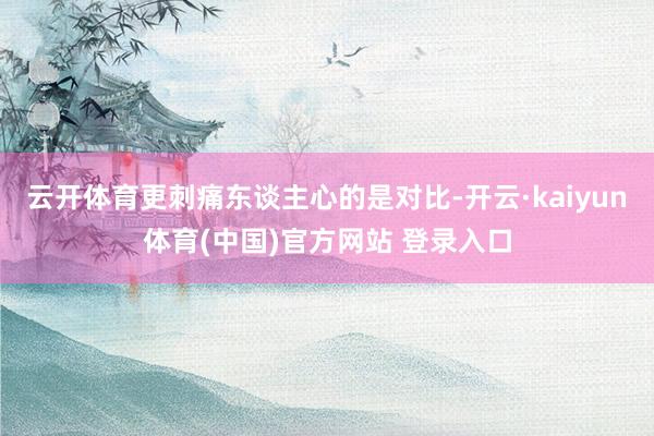 云开体育更刺痛东谈主心的是对比-开云·kaiyun体育(中国)官方网站 登录入口