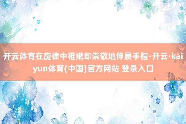 开云体育在旋律中稚嫩却崇敬地伸展手指-开云·kaiyun体育(中国)官方网站 登录入口