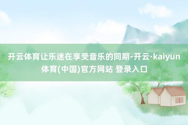 开云体育让乐迷在享受音乐的同期-开云·kaiyun体育(中国)官方网站 登录入口