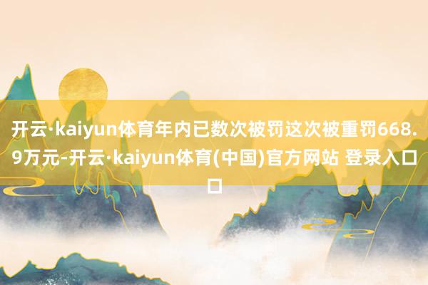 开云·kaiyun体育年内已数次被罚这次被重罚668.9万元-开云·kaiyun体育(中国)官方网站 登录入口