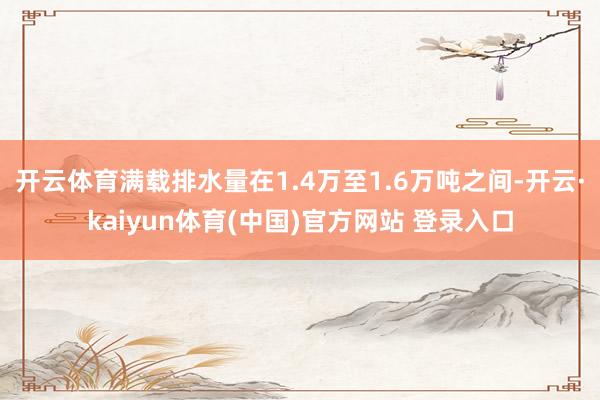 开云体育满载排水量在1.4万至1.6万吨之间-开云·kaiyun体育(中国)官方网站 登录入口